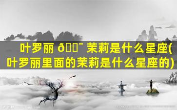 叶罗丽 🐯 茉莉是什么星座(叶罗丽里面的茉莉是什么星座的)